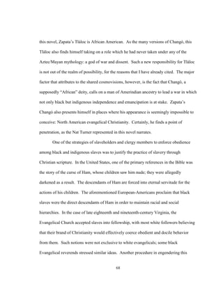 68
this novel, Zapata’s Tláloc is African American. As the many versions of Changó, this
Tláloc also finds himself taking on a role which he had never taken under any of the
Aztec/Mayan mythology: a god of war and dissent. Such a new responsibility for Tláloc
is not out of the realm of possibility, for the reasons that I have already cited. The major
factor that attributes to the shared cosmovisions, however, is the fact that Changó, a
supposedly “African” deity, calls on a man of Amerindian ancestry to lead a war in which
not only black but indigenous independence and emancipation is at stake. Zapata’s
Changó also presents himself in places where his appearance is seemingly impossible to
conceive: North American evangelical Christianity. Certainly, he finds a point of
penetration, as the Nat Turner represented in this novel narrates.
One of the strategies of slaveholders and clergy members to enforce obedience
among black and indigenous slaves was to justify the practice of slavery through
Christian scripture. In the United States, one of the primary references in the Bible was
the story of the curse of Ham, whose children saw him nude; they were allegedly
darkened as a result. The descendants of Ham are forced into eternal servitude for the
actions of his children. The aforementioned European-Americans proclaim that black
slaves were the direct descendants of Ham in order to maintain racial and social
hierarchies. In the case of late eighteenth and nineteenth-century Virginia, the
Evangelical Church accepted slaves into fellowship, with most white followers believing
that their brand of Christianity would effectively coerce obedient and docile behavior
from them. Such notions were not exclusive to white evangelicals; some black
Evangelical reverends stressed similar ideas. Another procedure in engendering this
 