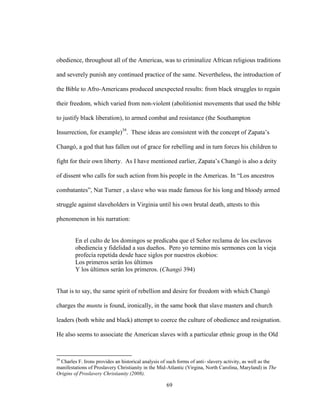 69
obedience, throughout all of the Americas, was to criminalize African religious traditions
and severely punish any continued practice of the same. Nevertheless, the introduction of
the Bible to Afro-Americans produced unexpected results: from black struggles to regain
their freedom, which varied from non-violent (abolitionist movements that used the bible
to justify black liberation), to armed combat and resistance (the Southampton
Insurrection, for example)39
. These ideas are consistent with the concept of Zapata’s
Changó, a god that has fallen out of grace for rebelling and in turn forces his children to
fight for their own liberty. As I have mentioned earlier, Zapata’s Changó is also a deity
of dissent who calls for such action from his people in the Americas. In “Los ancestros
combatantes”, Nat Turner , a slave who was made famous for his long and bloody armed
struggle against slaveholders in Virginia until his own brutal death, attests to this
phenomenon in his narration:
En el culto de los domingos se predicaba que el Señor reclama de los esclavos
obediencia y fidelidad a sus dueños. Pero yo termino mis sermones con la vieja
profecía repetida desde hace siglos por nuestros ekobios:
Los primeros serán los últimos
Y los últimos serán los primeros. (Changó 394)
That is to say, the same spirit of rebellion and desire for freedom with which Changó
charges the muntu is found, ironically, in the same book that slave masters and church
leaders (both white and black) attempt to coerce the culture of obedience and resignation.
He also seems to associate the American slaves with a particular ethnic group in the Old
39
Charles F. Irons provides an historical analysis of such forms of anti- slavery activity, as well as the
manifestations of Proslavery Christianity in the Mid-Atlantic (Virgina, North Carolina, Maryland) in The
Origins of Proslavery Christianity (2008).
 