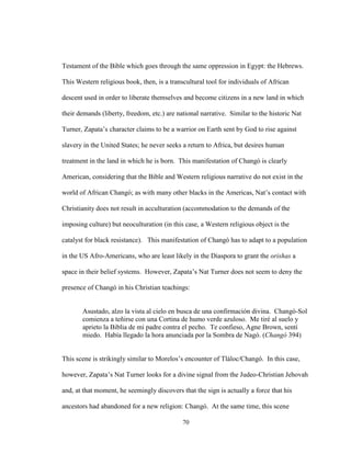 70
Testament of the Bible which goes through the same oppression in Egypt: the Hebrews.
This Western religious book, then, is a transcultural tool for individuals of African
descent used in order to liberate themselves and become citizens in a new land in which
their demands (liberty, freedom, etc.) are national narrative. Similar to the historic Nat
Turner, Zapata’s character claims to be a warrior on Earth sent by God to rise against
slavery in the United States; he never seeks a return to Africa, but desires human
treatment in the land in which he is born. This manifestation of Changó is clearly
American, considering that the Bible and Western religious narrative do not exist in the
world of African Changó; as with many other blacks in the Americas, Nat’s contact with
Christianity does not result in acculturation (accommodation to the demands of the
imposing culture) but neoculturation (in this case, a Western religious object is the
catalyst for black resistance). This manifestation of Changó has to adapt to a population
in the US Afro-Americans, who are least likely in the Diaspora to grant the orishas a
space in their belief systems. However, Zapata’s Nat Turner does not seem to deny the
presence of Changó in his Christian teachings:
Asustado, alzo la vista al cielo en busca de una confirmación divina. Changó-Sol
comienza a teñirse con una Cortina de humo verde azuloso. Me tiré al suelo y
aprieto la Biblia de mi padre contra el pecho. Te confieso, Agne Brown, sentí
miedo. Había llegado la hora anunciada por la Sombra de Nagó. (Changó 394)
This scene is strikingly similar to Morelos’s encounter of Tláloc/Changó. In this case,
however, Zapata’s Nat Turner looks for a divine signal from the Judeo-Christian Jehovah
and, at that moment, he seemingly discovers that the sign is actually a force that his
ancestors had abandoned for a new religion: Changó. At the same time, this scene
 