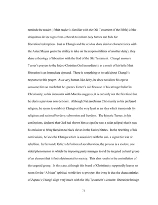 71
reminds the reader (if that reader is familiar with the Old Testament of the Bible) of the
ubiquitous divine signs from Jehovah to initiate holy battles and bids for
liberation/redemption. Just as Changó and the orishas share similar characteristics with
the Aztec/Mayan gods (the ability to take on the responsibilities of another deity), they
share a theology of liberation with the God of the Old Testament. Changó answers
Turner’s prayers to the Judeo-Christian God immediately as a result of his belief that
liberation is an immediate demand. There is something to be said about Changó’s
response to this prayer. As a very human-like deity, he does not allow his ego to
consume him so much that he ignores Turner’s call because of his stronger belief in
Christianity; as his encounter with Morelos suggests, it is certainly not the first time that
he elects a previous non-believer. Although Nat proclaims Christianity as his preferred
religion, he seems to establish Changó at the very least as an idea which transcends his
religious and national borders: subversion and freedom. The historic Turner, in his
confessions, declared that God had shown him a sign (he saw a solar eclipse) that it was
his mission to bring freedom to black slaves in the United States. In the rewriting of his
confessions, he sees the Changó which is associated with the sun, a signal for war or
rebellion. In Fernando Ortiz’s definition of acculturation, the process is a violent, one
sided phenomenon in which the imposing party manages to rid the targeted cultural group
of an element that it finds detrimental to society. This also results in the assimilation of
the targeted group. In this case, although this brand of Christianity supposedly leaves no
room for the “African” spiritual worldview to prosper, the irony is that the characteristics
of Zapata’s Changó align very much with the Old Testament’s content: liberation through
 