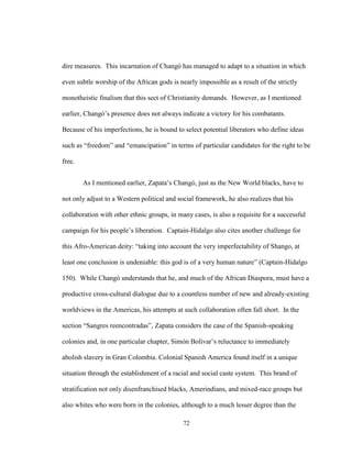 72
dire measures. This incarnation of Changó has managed to adapt to a situation in which
even subtle worship of the African gods is nearly impossible as a result of the strictly
monotheistic finalism that this sect of Christianity demands. However, as I mentioned
earlier, Changó’s presence does not always indicate a victory for his combatants.
Because of his imperfections, he is bound to select potential liberators who define ideas
such as “freedom” and “emancipation” in terms of particular candidates for the right to be
free.
As I mentioned earlier, Zapata’s Changó, just as the New World blacks, have to
not only adjust to a Western political and social framework, he also realizes that his
collaboration with other ethnic groups, in many cases, is also a requisite for a successful
campaign for his people’s liberation. Captain-Hidalgo also cites another challenge for
this Afro-American deity: “taking into account the very imperfectability of Shango, at
least one conclusion is undeniable: this god is of a very human nature” (Captain-Hidalgo
150). While Changó understands that he, and much of the African Diaspora, must have a
productive cross-cultural dialogue due to a countless number of new and already-existing
worldviews in the Americas, his attempts at such collaboration often fall short. In the
section “Sangres reencontradas”, Zapata considers the case of the Spanish-speaking
colonies and, in one particular chapter, Simón Bolívar’s reluctance to immediately
abolish slavery in Gran Colombia. Colonial Spanish America found itself in a unique
situation through the establishment of a racial and social caste system. This brand of
stratification not only disenfranchised blacks, Amerindians, and mixed-race groups but
also whites who were born in the colonies, although to a much lesser degree than the
 