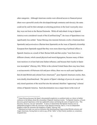 73
other categories. Although American creoles were allowed access to financial power
(there was a powerful creole elite developed through commerce and slavery), the same
could not be said for their attempts at soliciting positions in the local viceroyalty since
they were not born in the Iberian Peninsula. While all individuals living in Spanish
America were considered vassals of the (Castillian) king40
, the issue of Spanishness was
significantly less settled. Tamar Herzog cites tensions between criollos (American-born
Spaniards) and peninsulares (Iberian-born Spaniards) on the issue of Spanish citizenship.
European-born Spaniards argued that they were more deserving of political offices in
Spanish America as a result of their Iberian birth and that creoles “were born into a
different climate, which caused physical and moral degregation, because many of them
were mestizos or at least had some Indian influence, and because their loyalty to Spain
was incomplete” (Herzog 146). While in the colonial United States there may have been
a socioeconomic rift between rich and poor whites, there was no such caste legislation
that divided British and colonial Euro-Americans41
; poor Spanish American creoles, then,
were doubly disenfranchised. The spectre of Spain’s ideology of pureza de sangre not
only raised questions of the racial but also the national, therefore “oppressing” colonial
whites of Spanish America. Such discrimination was a major factor in the wars of
40
Tamar Herzog discusses the Spain’s documented complexity as a political entity as a factor in further
confusion in the debates about the citizenship of Spanish American creoles. “In Spanish America, a Creole
discourse gained importance in the late eighteenth century and during the years of imperial crisis. This
discourse, however, was not ‘nationalist’. It strove to demonstrate that Spanish America was an
independent kingdom within the structures of the Spanish monarchy; that is, it was an independent
kingdom within the structures the kingdoms of Spain” (Herzog 144).
41
Indentured servitude was such an institution that disenfranchised impoverished British colonists and
Anglo-Americans, forcing them to work to pay off the “debts” of their family members or, sometimes,
imagined ones.
 