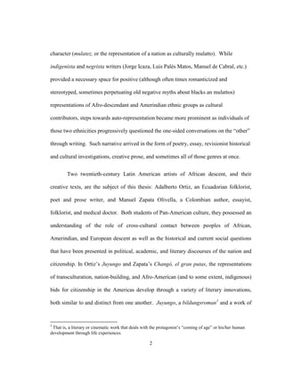 2
character (mulatez, or the representation of a nation as culturally mulatto). While
indigenista and negrista writers (Jorge Icaza, Luis Palés Matos, Manuel de Cabral, etc.)
provided a necessary space for positive (although often times romanticized and
stereotyped, sometimes perpetuating old negative myths about blacks an mulattos)
representations of Afro-descendant and Amerindian ethnic groups as cultural
contributors, steps towards auto-representation became more prominent as individuals of
those two ethnicities progressively questioned the one-sided conversations on the “other”
through writing. Such narrative arrived in the form of poetry, essay, revisionist historical
and cultural investigations, creative prose, and sometimes all of those genres at once.
Two twentieth-century Latin American artists of African descent, and their
creative texts, are the subject of this thesis: Adalberto Ortiz, an Ecuadorian folklorist,
poet and prose writer, and Manuel Zapata Olivella, a Colombian author, essayist,
folklorist, and medical doctor. Both students of Pan-American culture, they possessed an
understanding of the role of cross-cultural contact between peoples of African,
Amerindian, and European descent as well as the historical and current social questions
that have been presented in political, academic, and literary discourses of the nation and
citizenship. In Ortiz’s Juyungo and Zapata’s Changó, el gran putas, the representations
of transculturation, nation-building, and Afro-American (and to some extent, indigenous)
bids for citizenship in the Americas develop through a variety of literary innovations,
both similar to and distinct from one another. Juyungo, a bildungsroman1
and a work of
1
That is, a literary or cinematic work that deals with the protagonist’s “coming of age” or his/her human
development through life experiences.
 
