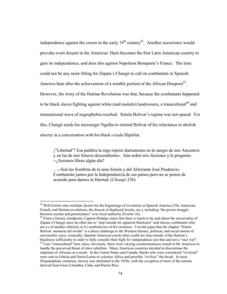 74
independence against the crown in the early 19th
century42
. Another occurrence would
provoke overt dissent in the Americas: Haiti becomes the first Latin American country to
gain its independence, and does this against Napoleon Bonaparte’s France. The time
could not be any more fitting for Zapata’s Changó to call on combatants in Spanish
America than after the achievement of a notable portion of the African Diaspora43
.
However, the irony of the Haitian Revolution was that, because the combatants happened
to be black slaves fighting against white (and mulatto) landowners, a transcultural44
and
transnational wave of negrophobia resulted. Simón Bolívar’s regime was not spared. For
this, Changó sends his messenger Ngafúa to remind Bolívar of his reluctance to abolish
slavery in a conversation with his black criada Hipólita:
¡”Libertad”! Esa palabra la oigo repetir diariamente en la sangre de mis Ancestros
y en las de mis futuros descendientes. Aún arden mis ilusiones y le pregunto:
--¿Seremos libres algún día?
…--Son las Sombras de tu amo Simón y del Almirante José Prudencio.
Combatirán juntos por la Independencia de sus países pero no se ponen de
acuerdo para darnos la libertad. (Changó 236)
42
Will Fowler cites multiple factors for the beginnings of revolution in Spanish America (The American,
French, and Haitian revolutions, the dissent of displaced Jesuits, etc.), including “the power struggle
between creoles and peninsulares” over local authority (Fowler 16).
43
From a literary standpoint, Captain-Hidalgo states that there is much to be said about the universality of
Zapata’s Changó since he often has to “step outside his apparent blackness” and choose combatants who
are a.) of another ethnicity or b.) nonbelievers of his existence. I would argue that the chapter “Simón
Bolívar: memoria del olvido” is a direct challenge to the Western literary, political, and social notion of
universality since, ironically, Spanish American creole elites could not step outside of the Haitian’s
blackness sufficiently in order to fully consider their fight for independence just that and not a “race war”.
44
I use “transcultural” here since, obviously, there were varying countermeasures issued in the Americas to
handle the perceived threat of slave rebellion. Many American countries decided to discontinue the
shipment of Africans as a result. In the United States and Canada, blacks who were considered “civilized”
were sent to Liberia and Sierra Leone to colonize Africa and possibly “civilize” the locals. In most
Hispanophone countries, slavery was abolished in the 1820s, with the exception of most of the nations
derived from Gran Colombia, Cuba, and Puerto Rico.
 