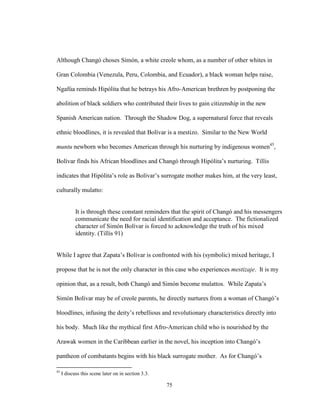 75
Although Changó choses Simón, a white creole whom, as a number of other whites in
Gran Colombia (Venezula, Peru, Colombia, and Ecuador), a black woman helps raise,
Ngafúa reminds Hipólita that he betrays his Afro-American brethren by postponing the
abolition of black soldiers who contributed their lives to gain citizenship in the new
Spanish American nation. Through the Shadow Dog, a supernatural force that reveals
ethnic bloodlines, it is revealed that Bolívar is a mestizo. Similar to the New World
muntu newborn who becomes American through his nurturing by indigenous women45
,
Bolívar finds his African bloodlines and Changó through Hipólita’s nurturing. Tillis
indicates that Hipólita’s role as Bolívar’s surrogate mother makes him, at the very least,
culturally mulatto:
It is through these constant reminders that the spirit of Changó and his messengers
communicate the need for racial identification and acceptance. The fictionalized
character of Simón Bolívar is forced to acknowledge the truth of his mixed
identity. (Tillis 91)
While I agree that Zapata’s Bolívar is confronted with his (symbolic) mixed heritage, I
propose that he is not the only character in this case who experiences mestizaje. It is my
opinion that, as a result, both Changó and Simón become mulattos. While Zapata’s
Simón Bolívar may be of creole parents, he directly nurtures from a woman of Changó’s
bloodlines, infusing the deity’s rebellious and revolutionary characteristics directly into
his body. Much like the mythical first Afro-American child who is nourished by the
Arawak women in the Caribbean earlier in the novel, his inception into Changó’s
pantheon of combatants begins with his black surrogate mother. As for Changó’s
45
I discuss this scene later on in section 3.3.
 