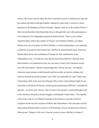 76
mulatez, this occurs once he elects this Euro-American to join his combatants by injecting
his essence into Bolívar through Hipólita, making his creole body a vessel for a future
liberation of all inhabitants of Gran Colombia. Zapata’s Bolívar, as the mulatto Petión of
Haiti, has doubts about abolishing black slavery although both were either participants or
were inspired by the independence gained by Haitian blacks. There is also another
important figure cited in this chapter of Changó: José Prudencio Padilla, a tri-ethnic
admiral who was a key player in Gran Colombia’s eventual independence, was sentenced
to death for accusations of provoking slave rebellion by questioning the lack of action to
liberate black slaves, also combatants of Changó, for their contributions in the
independence wars. It would also seem that the fictionalized Bolívar’s betrayal of his
black brethren is an indictment on the very real cases of many Latin American mixed-
race Afro-descendants’ refusal to acknowledge their African ancestry. The Spanish
American castes systems worked upwards and downwards, giving free mulattos and
mestizos nominal social and economic access that was impossible for “pure” blacks and
Amerindians while at the same time denying white creoles certain political rights for not
being born in the Iberian Peninsula, reinforcing the questioning of Bolívar’s contradictory
decision. As for the term “liberty”, this of course is the narrative common throughout all
of the Americas during the colonial struggles, including the United States. This signifier,
in this sense, took on two different meanings in the Americas: one that created an
exception for the rule (the exclusion of blacks and Amerindians in this discourse) and the
transcendent definition that is inclusive of all humanity, not just one particular cultural or
ethnic group. Changó, in this case, is forced to come to terms with the re-writing of
 