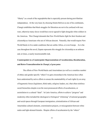 77
“liberty” as a result of the negrophobia that is especially present during post-Hatitian
independence. At the very least, by choosing Simón Bolívar as one of his combatants,
Changó establishes that black struggles for liberation are not to be confused with race
wars, otherwise many slaves would have never agreed to fight alongside white soldiers in
the Americas. This Changó demands that New World blacks fight for their freedom and
citizenship as Americans who are of African descent. Naturally, that would require New
World blacks to live under conditions that are unlike Africa, or even Europe. As is the
case throughout the novel, Zapata represents this struggle for citizenship as an arduous
and, at times, a nearly insurmountable task.
Counterpoints to a Counterpoint: Representations of Acculturation, Deculturation,
and Retro-Transculturation in Changó, el gran putas
The efforts of New World blacks and Amerindians (as well as a countless number
of ethnic and gender-specific “others”) to gain citizenship in the Americas have often
been undermined by active efforts to ensure the unattainability of such rights by an array
of hegemonic forces (legislators, think tanks, religious leaders, etc.) that often reinforce
social hierarchies despite even the most pronounced efforts of acculturation, or
assimilation to a cultural “ideal”. In Latin America, efforts to achieve “progress” and
modernity often included the ideological or biological “whitening” of national geographic
and social spaces through European immigration, criminalization of African and
Amerindian cultural elements, extermination projects, or miscegenation between white
males and light-skinned females. Despite efforts of acculturation by the “others”
 