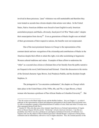 78
involved in those processes, “pure” whiteness was still unattainable and therefore they
were treated as second-class citizens despite what actions were taken. In the United
States, Native American children were forced to learn English in early American
assimilation projects and blacks, obviously, faced post-Civil War “black codes”, despite
their emancipation from slavery46
. Even as generations of blacks fought wars on behalf
of their governments of their respective nations, the benefits were not reciprocated.
One of the most prominent features in Changó is the representation of the
constant denial and non- recognition of the citizenship and contributions of blacks in the
Americas despite their efforts to attain this right, even after assimilating to hegemonic
Western cultural traditions and values. Examples of these efforts to undermine the
“other” as a second-class citizen or eliminate him or her literally from the public narrative
are frequent in the novel, both historical and fictional. I limit this discussion to the stories
of the fictional character Agne Brown, José Prudencio Padilla, and the dissident Joseph
Stephens, Jr.
The protagonist in “Los ancestros combatantes”, the chapter on Changó which
takes place in the United States of the 1950s, 60s, and 70s, is Agne Brown, a black
woman who becomes a professor of Pan-African Studies at Columbia University47
. She
46
See the section on the Black Indian Scouts and the Buffalo Soldiers. Also see Chapter 1.1, in which I
elaborate on the representation of black and indigenous participation in the Ecuador-Peruvian border wars.
To offer an immediate example of disenfranchisement of soldiers of color, black and white US troops were
often segregated during World War I.
47
Antonio D. Tillis cites that some critics interpret Agne Brown as a fictional representation of Angela
Davis in Manuel Zapata Olivella and the “Darkening” of Latin American Literature. I see this as a
possibility since Davis was also a professor at a prestigious institution (University of California- Los
Angeles) who was the subject of then-California governor’s Ronald Reagan’s suspicions of being both a
communist and an inflammatory subversive voice in higher education. Also, the constant presence of the
 