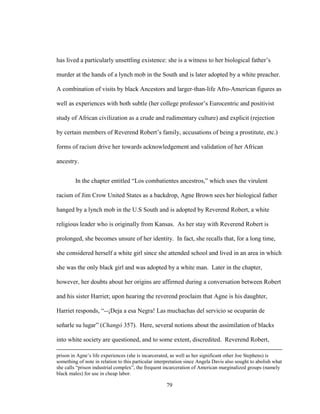 79
has lived a particularly unsettling existence: she is a witness to her biological father’s
murder at the hands of a lynch mob in the South and is later adopted by a white preacher.
A combination of visits by black Ancestors and larger-than-life Afro-American figures as
well as experiences with both subtle (her college professor’s Eurocentric and positivist
study of African civilization as a crude and rudimentary culture) and explicit (rejection
by certain members of Reverend Robert’s family, accusations of being a prostitute, etc.)
forms of racism drive her towards acknowledgement and validation of her African
ancestry.
In the chapter entitled “Los combatientes ancestros,” which uses the virulent
racism of Jim Crow United States as a backdrop, Agne Brown sees her biological father
hanged by a lynch mob in the U.S South and is adopted by Reverend Robert, a white
religious leader who is originally from Kansas. As her stay with Reverend Robert is
prolonged, she becomes unsure of her identity. In fact, she recalls that, for a long time,
she considered herself a white girl since she attended school and lived in an area in which
she was the only black girl and was adopted by a white man. Later in the chapter,
however, her doubts about her origins are affirmed during a conversation between Robert
and his sister Harriet; upon hearing the reverend proclaim that Agne is his daughter,
Harriet responds, “--¡Deja a esa Negra! Las muchachas del servicio se ocuparán de
señarle su lugar” (Changó 357). Here, several notions about the assimilation of blacks
into white society are questioned, and to some extent, discredited. Reverend Robert,
prison in Agne’s life experiences (she is incarcerated, as well as her significant other Joe Stephens) is
something of note in relation to this particular interpretation since Angela Davis also sought to abolish what
she calls “prison industrial complex”, the frequent incarceration of American marginalized groups (namely
black males) for use in cheap labor.
 