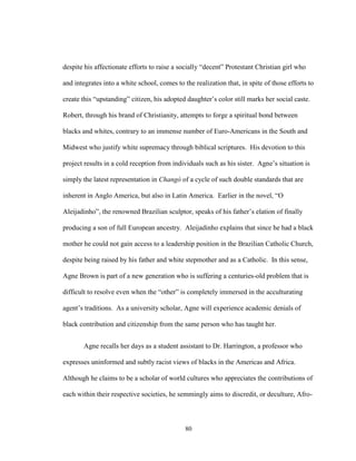 80
despite his affectionate efforts to raise a socially “decent” Protestant Christian girl who
and integrates into a white school, comes to the realization that, in spite of those efforts to
create this “upstanding” citizen, his adopted daughter’s color still marks her social caste.
Robert, through his brand of Christianity, attempts to forge a spiritual bond between
blacks and whites, contrary to an immense number of Euro-Americans in the South and
Midwest who justify white supremacy through biblical scriptures. His devotion to this
project results in a cold reception from individuals such as his sister. Agne’s situation is
simply the latest representation in Changó of a cycle of such double standards that are
inherent in Anglo America, but also in Latin America. Earlier in the novel, “O
Aleijadinho”, the renowned Brazilian sculptor, speaks of his father’s elation of finally
producing a son of full European ancestry. Aleijadinho explains that since he had a black
mother he could not gain access to a leadership position in the Brazilian Catholic Church,
despite being raised by his father and white stepmother and as a Catholic. In this sense,
Agne Brown is part of a new generation who is suffering a centuries-old problem that is
difficult to resolve even when the “other” is completely immersed in the acculturating
agent’s traditions. As a university scholar, Agne will experience academic denials of
black contribution and citizenship from the same person who has taught her.
Agne recalls her days as a student assistant to Dr. Harrington, a professor who
expresses uninformed and subtly racist views of blacks in the Americas and Africa.
Although he claims to be a scholar of world cultures who appreciates the contributions of
each within their respective societies, he semmingly aims to discredit, or deculture, Afro-
 