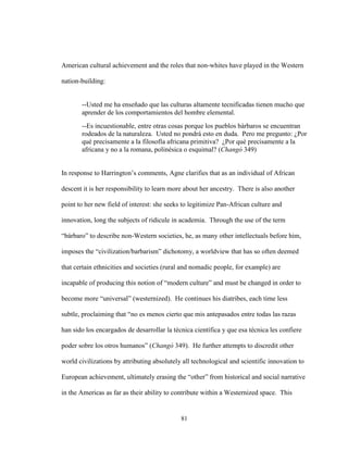81
American cultural achievement and the roles that non-whites have played in the Western
nation-building:
--Usted me ha enseñado que las culturas altamente tecnificadas tienen mucho que
aprender de los comportamientos del hombre elemental.
--Es incuestionable, entre otras cosas porque los pueblos bárbaros se encuentran
rodeados de la naturaleza. Usted no pondrá esto en duda. Pero me pregunto: ¿Por
qué precisamente a la filosofía africana primitiva? ¿Por qué precisamente a la
africana y no a la romana, polinésica o esquimal? (Changó 349)
In response to Harrington’s comments, Agne clarifies that as an individual of African
descent it is her responsibility to learn more about her ancestry. There is also another
point to her new field of interest: she seeks to legitimize Pan-African culture and
innovation, long the subjects of ridicule in academia. Through the use of the term
“bárbaro” to describe non-Western societies, he, as many other intellectuals before him,
imposes the “civilization/barbarism” dichotomy, a worldview that has so often deemed
that certain ethnicities and societies (rural and nomadic people, for example) are
incapable of producing this notion of “modern culture” and must be changed in order to
become more “universal” (westernized). He continues his diatribes, each time less
subtle, proclaiming that “no es menos cierto que mis antepasados entre todas las razas
han sido los encargados de desarrollar la técnica científica y que esa técnica les confiere
poder sobre los otros humanos” (Changó 349). He further attempts to discredit other
world civilizations by attributing absolutely all technological and scientific innovation to
European achievement, ultimately erasing the “other” from historical and social narrative
in the Americas as far as their ability to contribute within a Westernized space. This
 