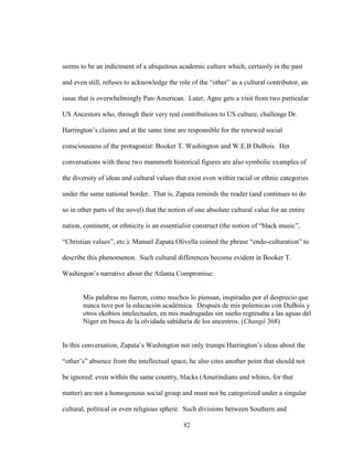 82
seems to be an indictment of a ubiquitous academic culture which, certainly in the past
and even still, refuses to acknowledge the role of the “other” as a cultural contributor, an
issue that is overwhelmingly Pan-American. Later, Agne gets a visit from two particular
US Ancestors who, through their very real contributions to US culture, challenge Dr.
Harrington’s claims and at the same time are responsible for the renewed social
consciousness of the protagonist: Booker T. Washington and W.E.B DuBois. Her
conversations with these two mammoth historical figures are also symbolic examples of
the diversity of ideas and cultural values that exist even within racial or ethnic categories
under the same national border. That is, Zapata reminds the reader (and continues to do
so in other parts of the novel) that the notion of one absolute cultural value for an entire
nation, continent, or ethnicity is an essentialist construct (the notion of “black music”,
“Christian values”, etc.). Manuel Zapata Olivella coined the phrase “endo-culturation” to
describe this phenomenon. Such cultural differences become evident in Booker T.
Washingon’s narrative about the Atlanta Compromise:
Mis palabras no fueron, como muchos lo piensan, inspiradas por el desprecio que
nunca tuve por la educación académica. Después de mis polémicas con DuBois y
otros ekobios intelectuales, en mis madrugadas sin sueño regresaba a las aguas del
Níger en busca de la olvidada sabiduría de los ancestros. (Changó 368)
In this conversation, Zapata’s Washington not only trumps Harrington’s ideas about the
“other’s” absence from the intellectual space, he also cites another point that should not
be ignored: even within the same country, blacks (Amerindians and whites, for that
matter) are not a homogenous social group and must not be categorized under a singular
cultural, political or even religious sphere. Such divisions between Southern and
 