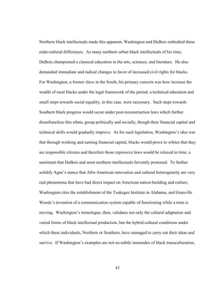 83
Northern black intellectuals made this apparent; Washington and DuBois embodied these
endo-cultural differences. As many northern urban black intellectuals of his time,
DuBois championed a classical education in the arts, sciences, and literature. He also
demanded immediate and radical changes in favor of increased civil rights for blacks.
For Washington, a former slave in the South, his primary concern was how increase the
wealth of rural blacks under the legal framework of the period; a technical education and
small steps towards social equality, in this case, were necessary. Such steps towards
Southern black progress would occur under post-reconstruction laws which further
disenfranchise this ethnic group politically and socially, though their financial capital and
technical skills would gradually improve. As for such legislation, Washington’s idea was
that through working and earning financial capital, blacks would prove to whites that they
are responsible citizens and therefore those repressive laws would be relaxed in time, a
sentiment that DuBois and most northern intellectuals fervently protested. To further
solidify Agne’s stance that Afro-American innovation and cultural heterogeneity are very
real phenomena that have had direct impact on American nation-building and culture,
Washington cites the establishment of the Tuskegee Institute in Alabama, and Granville
Woods’s invention of a communication system capable of functioning while a train is
moving. Washington’s monologue, then, validates not only the cultural adaptation and
varied forms of black intellectual production, but the hybrid cultural conditions under
which these individuals, Northern or Southern, have managed to carry out their ideas and
survive. If Washington’s examples are not-so-subtle innuendos of black transculturation,
 