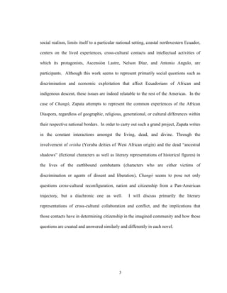 3
social realism, limits itself to a particular national setting, coastal northwestern Ecuador,
centers on the lived experiences, cross-cultural contacts and intellectual activities of
which its protagonists, Ascensión Lastre, Nelson Díaz, and Antonio Angulo, are
participants. Although this work seems to represent primarily social questions such as
discrimination and economic exploitation that affect Ecuadorians of African and
indigenous descent, these issues are indeed relatable to the rest of the Americas. In the
case of Changó, Zapata attempts to represent the common experiences of the African
Diaspora, regardless of geographic, religious, generational, or cultural differences within
their respective national borders. In order to carry out such a grand project, Zapata writes
in the constant interactions amongst the living, dead, and divine. Through the
involvement of orisha (Yoruba deities of West African origin) and the dead “ancestral
shadows” (fictional characters as well as literary representations of historical figures) in
the lives of the earthbound combatants (characters who are either victims of
discrimination or agents of dissent and liberation), Changó seems to pose not only
questions cross-cultural reconfiguration, nation and citizenship from a Pan-American
trajectory, but a diachronic one as well. I will discuss primarily the literary
representations of cross-cultural collaboration and conflict, and the implications that
those contacts have in determining citizenship in the imagined community and how those
questions are created and answered similarly and differently in each novel.
 
