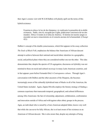 84
then Agne’s cosmic visit with W.E.B DuBois will plainly spell out the terms of this
hybrid existence:
Examina tu alma a la luz de dos lámparas y te explicarás la penumbra de tu doble
existencia. Nadie, sino tú, escogida por Legba, podrá tener conciencia de tus dos
mundos: África viviendo en el alma de América. El destino de nuestra sangre es
encender un nuevo renacimiento en el corazón anciano de la humanidad. (Changó
421)
DuBois’s concept of the double consciousness, which first appears in his essay collection
The Souls of Black Folk, emphasizes the balance that Americans of African descent
attempt to achieve between their national and racial/ethnic identities in a geographic,
social, and political plane where they are considered neither one nor the other. This idea
demonstrates that, despite the spectre of US segregation, discourses on hybridity was not
mimited to those on racial and cultural mestizaje in many Latin American countries, and
in fact appears years before Fernando Ortiz’s Contrapunteo cubano. Through Agne’s
conversation with DuBois and the other ancestors of the Diaspora, she becomes
increasingly aware of the culturally hybridized state of blacks in all of the Americas, the
United States included. Again, Zapata Olivella employs the literary strategy of finding a
common experience that transcends temporal, geographical, and cultural differences
among Afro-Americans: the fact of citizenship, adjustment, collaboration, confrontation
and innovation outside of Africa and with/against other ethnic groups in the process.
Agne, an individual who is raised by a Euro-American adopted father, knows very well
that while she can never be fully African, she is at least aware of her existence as an
American of African descent. She is also aware that, despite any attempts of being
 