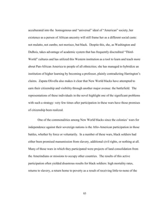 85
acculturated into the homogenous and “universal” ideal of “American” society, her
existence as a person of African ancestry will still frame her as a different social caste:
not mulatto, not zambo, not morisco, but black. Despite this, she, as Washington and
DuBois, takes advantage of academic system that has frequently discredited “Third-
World” cultures and has utilized this Western institution as a tool to learn and teach more
about Pan-African America to people of all ethnicities; she has managed to hybridize an
institution of higher learning by becoming a professor, plainly contradicting Harrington’s
claims. Zapata Olivella also makes it clear that New World blacks have attempted to
earn their citizenship and visibility through another major avenue: the battlefield. The
representations of these individuals in the novel highlight one of the significant problems
with such a strategy: very few times after participation in these wars have those promises
of citizenship been realized.
One of the commonalities among New World blacks since the colonies’ wars for
independence against their sovereign nations is the Afro-American participation in those
battles, whether by force or voluntarily. In a number of these wars, black soldiers had
either been promised manumission from slavery, additional civil rights, or nothing at all.
Many of those wars in which they participated were projects of land consolidation from
the Amerindians or missions to occupy other countries. The results of this active
participation often yielded disastrous results for black soldiers: high mortality rates,
returns to slavery, a return home to poverty as a result of receiving little-to-none of the
 