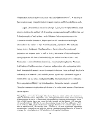 86
compensation promised by the individuals who solicited their services48
. A majority of
these soldiers sought citizenship in their respective nations and fell short of these goals.
Zapata Olivella makes it a case in Changó, el gran putas to represent these failed
attempts at citizenship and their oft-devastating consequences through both historical and
fictional examples of such actions. As in Aldaberto Ortiz’s representation of the
Ecuadorian-Peruvian border war, Zapata questions the idea of nation-building in
relationship to the welfare of New World blacks and Amerindians. One particular
literary strategy that Zapata Olivella employs is the repetition of events through
geographic and temporal space; in such as strategy stresses the oft-repeated negative
consequences that this form of nation-building has had on New World blacks and
Amerindians (I discuss the latter in section 2.3) historically throughout the Americas.
José Prudencio Padilla’s narration of his arrest and execution after participating in the
South American independence wars, the story of the fictional character Joseph Stephens’s
tour of duty in World War I, and his son’s protests against the Vietnam War suggest a
pattern of this use-and-abuse paradigm utilized by American armed forces continually.
The representation of Haiti’s bid for independence through the narrative voices of
Changó serves as an example of the vilification of an entire nation because of its status as
a black republic.
48
George Reid Andrews cites the example of the libertos (black and mulatto soldiers who volunteered to
fight in the Spanish American independence wars). “Though comprehensive studies of slave losses during
the wars remain to be done, it is clear that many slaves died before completing their enlistments. Of the
2,000 to 3,000 Argentine libertos who crossed the Andes into chile with San Martín in 1817, fewer than
150 returned with him in 1823, after six years of campaigning through Chile, Peru, and Ecuador… Well
into the 1840s and 1850s, crippled black veterans begging in the streets were a common sight in Buenos
Aires- as in Lima, Caracas, Cali, and other cities” (Andrews 62). The theme of jobless and impoverished
returned soldiers is a significant one in He visto la noche, a semi-autobiographical novel in the form of a
travelogue first written by Zapata in 1947 after his travels through the United States.
 