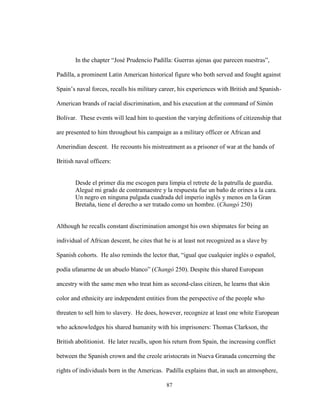 87
In the chapter “José Prudencio Padilla: Guerras ajenas que parecen nuestras”,
Padilla, a prominent Latin American historical figure who both served and fought against
Spain’s naval forces, recalls his military career, his experiences with British and Spanish-
American brands of racial discrimination, and his execution at the command of Simón
Bolívar. These events will lead him to question the varying definitions of citizenship that
are presented to him throughout his campaign as a military officer or African and
Amerindian descent. He recounts his mistreatment as a prisoner of war at the hands of
British naval officers:
Desde el primer día me escogen para limpia el retrete de la patrulla de guardia.
Alegué mi grado de contramaestre y la respuesta fue un baño de orines a la cara.
Un negro en ninguna pulgada cuadrada del imperio inglés y menos en la Gran
Bretaña, tiene el derecho a ser tratado como un hombre. (Changó 250)
Although he recalls constant discrimination amongst his own shipmates for being an
individual of African descent, he cites that he is at least not recognized as a slave by
Spanish cohorts. He also reminds the lector that, “igual que cualquier inglés o español,
podía ufanarme de un abuelo blanco” (Changó 250). Despite this shared European
ancestry with the same men who treat him as second-class citizen, he learns that skin
color and ethnicity are independent entities from the perspective of the people who
threaten to sell him to slavery. He does, however, recognize at least one white European
who acknowledges his shared humanity with his imprisoners: Thomas Clarkson, the
British abolitionist. He later recalls, upon his return from Spain, the increasing conflict
between the Spanish crown and the creole aristocrats in Nueva Granada concerning the
rights of individuals born in the Americas. Padilla explains that, in such an atmosphere,
 
