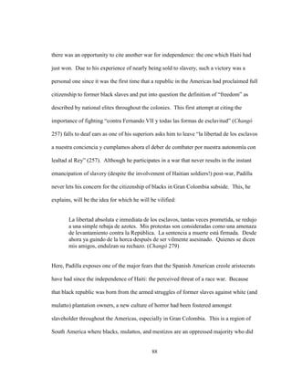 88
there was an opportunity to cite another war for independence: the one which Haiti had
just won. Due to his experience of nearly being sold to slavery, such a victory was a
personal one since it was the first time that a republic in the Americas had proclaimed full
citizenship to former black slaves and put into question the definition of “freedom” as
described by national elites throughout the colonies. This first attempt at citing the
importance of fighting “contra Fernando VII y todas las formas de esclavitud” (Changó
257) falls to deaf ears as one of his superiors asks him to leave “la libertad de los esclavos
a nuestra conciencia y cumplamos ahora el deber de combater por nuestra autonomía con
lealtad al Rey” (257). Although he participates in a war that never results in the instant
emancipation of slavery (despite the involvement of Haitian soldiers!) post-war, Padilla
never lets his concern for the citizenship of blacks in Gran Colombia subside. This, he
explains, will be the idea for which he will be vilified:
La libertad absoluta e inmediata de los esclavos, tantas veces prometida, se redujo
a una simple rebaja de azotes. Mis protestas son consideradas como una amenaza
de levantamiento contra la República. La sentencia a muerte está firmada. Desde
ahora ya guindo de la horca después de ser vilmente asesinado. Quienes se dicen
mis amigos, endulzan su rechazo. (Changó 279)
Here, Padilla exposes one of the major fears that the Spanish American creole aristocrats
have had since the independence of Haiti: the perceived threat of a race war. Because
that black republic was born from the armed struggles of former slaves against white (and
mulatto) plantation owners, a new culture of horror had been fostered amongst
slaveholder throughout the Americas, especially in Gran Colombia. This is a region of
South America where blacks, mulattos, and mestizos are an oppressed majority who did
 