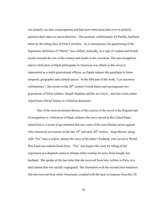89
not instantly see their emancipations and had more motivation than ever to publicly
question their status as slaves/denizens. This position, unfortunately for Padilla, had been
taken by the ruling class of Gran Colombia. As a consequence, his questioning of the
hegemonic definition of “liberty” was vilified, ironically, as a sign of virulent and hostile
racism towards the rest of the country and results in his execution. The non-recognition
and/or vilification of black participants in American war efforts in this novel is
represented as a multi-generational offense, as Zapata repeats this paradigm in future
temporal, geographic and cultural spaces. In the fifth part of the work, “Los ancestros
combatientes”, this occurs in the 20th
century United States and encompasses two
generations of black soldiers, Joseph Stephens and his son Joe Jr., who have been either
wiped from official history or vilified as dissenters.
One of the most prominent themes of this section of the novel is the frequent lack
of recognition or vilification of black soldiers who have served in the United States
armed forces, a sector of government that saw some of the most blatant racism against
Afro-American servicemen in the late 19th
and early 20th
century. Ange Brown, along
with “Tía” Ann, a widow, narrate the story of the latter’s husband, who served in World
War I and was seldom heard from. “Tía” Ann begins this story by telling of her
experience at a dispatch center in Atlanta while waiting for news from Joseph, her
husband. She speaks of the last letter that she received from him, written in Paris, in a
mail station that was racially segregated. Her frustration with the second class treatment
that she received from white Americans, coupled with the lack of response from the US
 