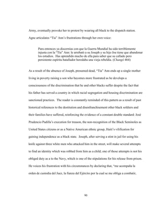 90
Army, eventually provoke her to protest by wearing all black to the dispatch station.
Agne articulates “Tía” Ann’s frustrations through her own voice:
Para entonces ya discernías con que la Guerra Mundial ha sido terriblemente
injusta con la “Tía” Ann: le arrebató a su Joseph y su hijo Joe tiene que abandonar
los estudios. Has aprendido mucho de ella para saber que su callado pero
persistente espíritu batallador heredaba una vieja rebeldía. (Changó 464)
As a result of the absence of Joseph, presumed dead, “Tía” Ann ends up a single mother
living in poverty raising a son who becomes more frustrated as he develops a
consciousness of the discrimination that he and other blacks suffer despite the fact that
his father has served a country in which racial segregation and housing discrimination are
sanctioned practices. The reader is constantly reminded of this pattern as a result of past
historical references to the destitution and disenfranchisement other black soldiers and
their families have suffered, reinforcing the evidence of a constant double standard: José
Prudencio Padilla’s execution for treason, the non-recognition of the Black Seminoles as
United States citizens or as a Native American ethnic group, Haiti’s vilification for
gaining independence as a black state. Joseph, after serving a stint in jail for using his
knife against three white men who attacked him in the street, will make several attempts
to find an identity which was robbed from him as a child; one of those attempts is not his
obliged duty as a to the Navy, which is one of the stipulations for his release from prison.
He voices his frustration with his circumstances by declaring that, “me acompaña la
orden de custodia del Juez, la fianza del Ejército por la cual se me obliga a combatir,
 