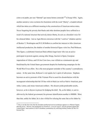 91
como a mi padre, por una “libertad” que nunca hemos conocido”49
(Changó 456). Again,
another narrative voice exclaims his frustration with the word “liberty”, a loaded referent
which has taken on a different meaning in the construction of American nation-states.
Never forgetting the poverty that blacks and other destitute peoples have suffered as a
result of a national structure that actively denies liberty, he acts as a dissident voice for
his silenced father. Just as Agne Brown converses with the “sombras” (shadow-spirits)
of Booker T. Washington and W.E.B DuBois to confirm her interest in Afro-American
intellectual production, the shadow of another historical figure visits Joe: Paul Robeson.
This figure, a celebrated American black athlete/singer/actor who was an active
participant in protests against, among other things, fascism in Spain, European
imperialism of Africa, and US Jim Crow laws, was vilified as a communist spy and
blacklisted by the United States government despite his fundraising campaigns for the
World War II war effort. He is the most poignant reminder of the country’s contradictory
nature. At the same time, Robeson’s visit sparks Joe’s spirit of subversion. Stephens
becomes an active protester of the Vietnam War to assert his dissatisfaction with the
incongruent relationship that the US has with its black (as well as Native American, poor
white, Latino, and Asian American) soldiers. His dissent yields predictable results,
however, as he is thrown in prison for dodging the draft. He, as his father, is sent to
oblivion by the federal government; his prisoner identification number is 000000. More
than that, unlike his father, he is also vilified for refusing the same fate as his father by
49
This is not the first time that the dissident intellectual-activist archetype appears in a Manuel Zapata
Olivella novel. Máximo, the protagonist in Chambacú, corral de negros, actively protests against the
United States’ intervention in Afro-Colombian communities by soliciting military bodies for the US-
Korean War.
 