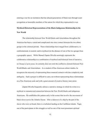 92
entering a war for an institution that has abused generations of black men through scant
recognition as honorable members of the nation for which they represented in war.
Mythical-Historical Representations of the Black-Indigenous Relationship in the
New World
The relationship between New World blacks and Amerindians throughout the
Americas has been a varied and complicated one since contact between the two ethnic
groups in the colonial periods. These relationships have ranged from collaborative, to
confrontational, to neutral, and to mythical (in the absence of one of the two groups from
a geographic space). While Manuel Zapata Olivella seemingly represents the
collaborative relationship in a combination of mythical and historical form of narrative,
in Changó el gran putas, he certainly does not omit the conflictive element between New
World Blacks and Amerindians. As a student of Pan-American culture studies, he
recognizes the necessity of representing these nuanced contacts with due complexity and
ambiguity. Such a project is difficult to carry out without representing these relationships
on a Pan-American scale and with a great amount of creative literary innovation.
Zapata Olivella frequently utilizes a narrative strategy in which he writes in a
mythical or romanticized connection between the New World blacks and indigenous
Americans. He establishes this pattern early in the scenes that involve the movement of
black slaves across the Atlantic Ocean. After a takeover of a ship by the part of the
slaves who were on board, there is a turbulent landing on the Caribbean islands. Nagó,
one of the participants in this struggle as well as one of the most prominent spiritual
 