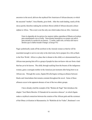 93
ancestors in the novel, delivers the mythical first American of African descent, to which
the ancestral “mother”, Sosa Illamba, gives birth. After the crash-landing, nearly all the
slaves perish, therefore making the newborn Muntu (child of African descent) a direct
orphan to Africa. This event is not the only one which makes him an Afro- American:
Entre la algarabía de los pericos las mujeres indias esperaban al Muntu en la playa
para amamantarlo con su leche. Suavemente humedezco su cuerpo con saliva
para atezarle la cuerda de sus huesos. Y suelto, nadó solo, en busca del nuevo
destino que le había trazado Changó. (Changó 91)
Nagó symbolically sends off the newborn to the Arawak women so that he will be
nourished enough to survive not only in the short term, but to prepare for a life as black
in the New World. Africa is a place that is distant to this child, as is demonstrated by an
African man passing him off to a group of people he does not know who are from a land
that has yet to be known. The child, through suckling from the breasts of the indigenous
women, gains a surrogate mother in the Americas just moments after being born to an
African one. Through this scene, Zapata Olivella begins writing an alliance between
blacks and Amerindians that remains constant throughout the novel. Some of these
alliances occur in the apparent absence of one of the two ethnic groups.
I have already cited the example of the “Relatos de Nagó” that introduces the
chapter “José María Morelos: El llamado de los ancestros olmecas”, in which Zapata
makes a mythical connection between the creation of the African gods and the existence
of the Olmec civilization in Mesoamerica. In “Rebelión de los Vodus”, Boukman’s vow
 