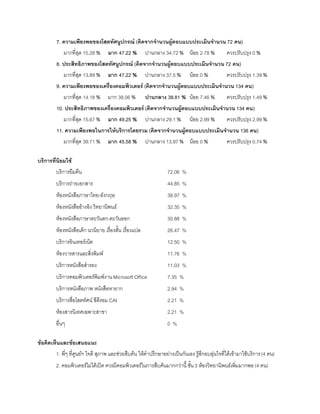 7. ความเพียงพอของโสตทัศนูปกรณ์ (คิดจากจานวนผู้ตอบแบบประเมินจานวน 72 คน)
            มากที่สุด 15.28 %      มาก 47.22 %         ปานกลาง 34.72 % น้อย 2.78 %             ควรปรับปรุง 0 %
        8. ประสิทธิภาพของโสตทัศนูปกรณ์ (คิดจากจานวนผู้ตอบแบบประเมินจานวน 72 คน)
           มากที่สุด 13.89 % มาก 47.22 % ปานกลาง 37.5 % น้อย 0 %         ควรปรับปรุง 1.39 %
        9. ความเพียงพอของเครื่องคอมพิวเตอร์ (คิดจากจานวนผู้ตอบแบบประเมินจานวน 134 คน)
            มากที่สุด 14.18 %      มาก 38.06 %         ปานกลาง 38.81 % น้อย 7.46 %             ควรปรับปรุง 1.49 %
        10. ประสิทธิภาพของเครื่องคอมพิวเตอร์ (คิดจากจานวนผู้ตอบแบบประเมินจานวน 134 คน)
            มากที่สุด 15.67 %      มาก 49.25 %         ปานกลาง 29.1 %       น้อย 2.99 %        ควรปรับปรุง 2.99 %
        11. ความเพียงพอในการให้บริการโดยรวม (คิดจากจานวนผู้ตอบแบบประเมินจานวน 136 คน)
           มากที่สุด 39.71 % มาก 45.58 % ปานกลาง 13.97 % น้อย 0 %        ควรปรับปรุง 0.74 %

บริการที่นิยมใช้
        บริการยืมคืน                                             72.06 %
        บริการถ่ายเอกสาร                                         44.85 %
        ห้องหนังสือภาษาไทย-อังกฤษ                                38.97 %
        ห้องหนังสืออ้างอิง วิทยานิพนธ์                           32.35 %
        ห้องหนังสือภาษาตะวันตก-ตะวันออก                          30.88 %
        ห้องหนังสือเด็ก นวนิยาย เรื่องสั้น เรื่องแปล             26.47 %
        บริการอินเทอร์เน็ต                                       12.50 %
        ห้องวารสารและสิ่งพิมพ์                                   11.76 %
        บริการหนังสือสารอง                                       11.03 %
        บริการคอมพิวเตอร์พิมพ์งาน Microsoft Office               7.35 %
        บริการหนังสือภาพ หนังสือหายาก                            2.94 %
        บริการสื่อโสตทัศน์ ซีดีรอม CAI                           2.21 %
        ห้องสารนิเทศเฉพาะสาขา                                    2.21 %
        อื่นๆ                                                    0%

ข้อคิดเห็นและข้อเสนอแนะ
        1. พี่ๆ ที่ศูนย์ฯ ใจดี สุภาพ และช่วยสืบค้น ให้คาปรึกษาอย่างเป็นกันเอง รู้สึกอบอุ่นใจที่ได้เข้ามาใช้บริการ (4 คน)
        2. คอมพิวเตอร์ไม่ได้เปิด ควรมีคอมพิวเตอร์ในการสืบค้นมากกว่านี้ ชั้น 3 ห้องวิทยานิพนธ์เพิ่มมากพอ (4 คน)
 