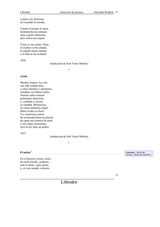 Librodot                             Selección de poemas         Alexandr Pushkin 10

y junto a la chimenea
en ti pondré la mirada.

Cuenta el tiempo la saeta,
medianoche nos ampara:
aleja a gente indiscreta,
pero nunca nos separa.

Triste yo me siento, Nina;
el cochero se ha callado,
la esquila suena cansina
y la luna se ha ocultado.

1826
                             (traducción de José Vento Molina)

                                            ?

Arión

Muchos éramos. La vela
con afán izaban unos,
y otros, diestros y oportunos,
remaban con blanca estela.
Nuestro sabio timonel
gobernaba silencioso,
y, confiado y ocioso,
yo cantaba. Borrascoso,
el viento embistió a bajel.
Mató a todos su furor.
Yo, misterioso cantor,
fui arrastrado hasta un playón,
do canto mis himnos de antes
y mis ropas, humeantes,
seco al sol, bajo un peñón.

1827
                             (traducción de José Vento Molina)

                                            ?


El antiar5                                                                             Comment: Árbol del
                                                                                       veneno. [Nota de Pushkin.]

En el desierto yermo, avaro,
de suelo tórrido, candente,
está el antiar, vigía atento
y, en este mundo, solitario.

                                                                                  10


                                      Librodot
 
