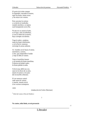 Librodot                                   Selección de poemas      Alexandr Pushkin 11

El genio de ávidas estepas
lo engendró, iracundo al menos,
regó sus hojas, ramas secas
y las raíces con veneno.

Éste carcome la corteza
y se derrite al mediodía;
cuando anochece, se espesa
cual transparente savia fría.

Ni una ave se acerca al ente,
ni el tigre: sólo el torbellino,
si roza el árbol de la muerte,
huye corrupto sin destino.

Vaga la nube y, piadosa,
moja las hojas soñolientas,
y ya la lluvia venenosa
corrompe la arena ardiente.

Un hombre envió hacia el antiar,
autoritario y sereno,
a otro, que emprendió el andar
y trajo al alba el veneno.

Trajo el mortífero humor
y un montón de hojas marchitas.
Cubierta de helado sudor,
la frente pálida le ardía.

Volvió muy débil esa vez,
cayó en la choza de su amo,
murió el esclavo a los pies
del invencible soberano.

El zar entonces saturó
cada saeta de veneno
y muerte, muerte envió
a los vecinos extranjeros.

1828
                                   (traducción de Carlos Sherman)
5
    Árbol del veneno. [Nota de Pushkin.]

                                                 ?


No cantes, niña linda, en mi presencia
                                                                                     11


                                           Librodot
 