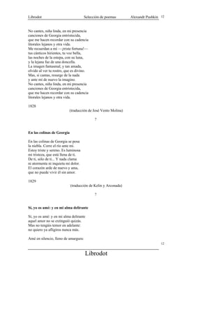 Librodot                              Selección de poemas      Alexandr Pushkin 12


No cantes, niña linda, en mi presencia
canciones de Georgia entristecida,
que me hacen recordar con su cadencia
litorales lejanos y otra vida.
Me recuerdan a mí —¡triste fortuna!—
tus cánticos hirientes, tu voz bella,
las noches de la estepa, con su luna,
y la lejana faz de una doncella.
La imagen fantasmal, y tan amada,
olvido al ver tu rostro, que es divino.
Mas, si cantas, resurge de la nada
y ante mí de nuevo la imagino.
No cantes, niña linda, en mi presencia
canciones de Georgia entristecida,
que me hacen recordar con su cadencia
litorales lejanos y otra vida.

1828
                          (traducción de José Vento Molina)

                                            ?


En las colinas de Georgia

En las colinas de Georgia se posa
la niebla. Corre el río ante mí.
Estoy triste y sereno. Es luminosa
mi tristeza, que está llena de ti.
De ti, sólo de ti... Y nada clama
ni atormenta ni inquieta mi dolor.
El corazón arde de nuevo y ama,
que no puede vivir él sin amor.

1829
                            (traducción de Kelin y Arconada)

                                            ?


Sí, yo os amé: y en mi alma delirante

Sí, yo os amé: y en mi alma delirante
aquel amor no se extinguió quizás.
Mas no tengáis temor en adelante:
no quiero ya afligiros nunca más.

Amé en silencio, lleno de amargura:
                                                                                12


                                      Librodot
 