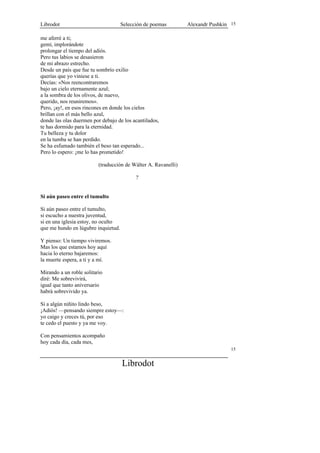 Librodot                             Selección de poemas        Alexandr Pushkin 15

me aferré a ti;
gemí, implorándote
prolongar el tiempo del adiós.
Pero tus labios se desasieron
de mi abrazo estrecho.
Desde un país que fue tu sombrío exilio
querías que yo viniese a ti.
Decías: «Nos reencontraremos
bajo un cielo eternamente azul;
a la sombra de los olivos, de nuevo,
querido, nos reuniremos».
Pero, ¡ay!, en esos rincones en donde los cielos
brillan con el más bello azul,
donde las olas duermen por debajo de los acantilados,
te has dormido para la eternidad.
Tu belleza y tu dolor
en la tumba se han perdido.
Se ha esfumado también el beso tan esperado...
Pero lo espero: ¡me lo has prometido!

                          (traducción de Wálter A. Ravanelli)

                                           ?


Si aún paseo entre el tumulto

Si aún paseo entre el tumulto,
si escucho a nuestra juventud,
si en una iglesia estoy, no oculto
que me hundo en lúgubre inquietud.

Y pienso: Un tiempo viviremos.
Mas los que estamos hoy aquí
hacia lo eterno bajaremos:
la muerte espera, a ti y a mí.

Mirando a un roble solitario
diré: Me sobrevivirá,
igual que tanto aniversario
habrá sobrevivido ya.

Si a algún niñito lindo beso,
¡Adiós! —pensando siempre estoy—:
yo caigo y creces tú, por eso
te cedo el puesto y ya me voy.

Con pensamientos acompaño
hoy cada día, cada mes,
                                                                                 15


                                     Librodot
 