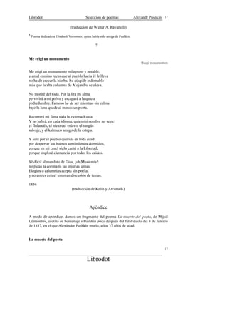 Librodot                                   Selección de poemas                 Alexandr Pushkin 17

                                (traducción de Wálter A. Ravanelli)
8
    Poema dedicado a Elisabeth Vorontsov, quien había sido amiga de Pushkin.

                                                  ? es


Me erigí un monumento
                                                                                   Exegi monumentum

Me erigí un monumento milagroso y notable,
y en el camino recto que al pueblo hacia él le lleva
no ha de crecer la hierba. Su cúspide indomable
más que la alta columna de Alejandro se eleva.

No moriré del todo. Por la lira mi alma
pervivirá a mi polvo y escapará a la quieta
podredumbre. Famoso he de ser mientras sin calma
bajo la luna quede al menos un poeta.

Recorrerá mi fama toda la extensa Rusia.
Y no habrá, en cada idioma, quien mi nombre no sepa:
el finlandés, el nieto del eslavo, el tungús
salvaje, y el kalmuco amigo de la estepa.

Y seré por el pueblo querido en toda edad
por despertar los buenos sentimientos dormidos,
porque en mi cruel siglo canté a la Libertad,
porque imploré clemencia por todos los caídos.

Sé dócil al mandato de Dios, ¡oh Musa mía!:
no pidas la corona ni las injurias temas.
Elogios o calumnias acepta sin porfía,
y no entres con el tonto en discusión de temas.

1836
                                 (traducción de Kelin y Arconada)



                                              Apéndice
A modo de apéndice, damos un fragmento del poema La muerte del poeta, de Mijaíl
Lérmontov, escrito en homenaje a Pushkin poco después del fatal duelo del 8 de febrero
de 1837, en el que Alexánder Pushkin murió, a los 37 años de edad.


La muerte del poeta

                                                                                                17


                                            Librodot
 