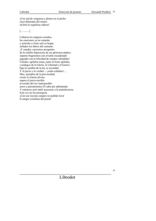 Librodot                            Selección de poemas   Alexandr Pushkin 18

¡Con sed de venganza y plomo en el pecho
cayó difamado del rumor,
inclinó la orgullosa cabeza!

[….........]

Callaron los mágicos sonidos,
las canciones ya no sonarán:
y estrecho y triste está su hogar,
sellados los labios del cantante.
¡Y ustedes, sucesores arrogantes
de la célebre hipocresía de sus gloriosos padres,
reparan fragmentos con el talón encadenado
jugando con la felicidad de estirpes ofendidas!
Ustedes, ególatra masa, junto al trono apiñada,
¡verdugos de la Gloria, la Libertad y el Genio!,
bajo la sombra de la ley se esconden
Y el juicio y la verdad —¡están callados!…
Mas, ejemplos de la perversidad,
existe el criterio divino:
espera el juicio terrible
al sonido del oro inalcanzable:
actos y pensamientos Él sabe por adelantado.
Y entonces será inútil acercarse a la maledicencia:
Esta vez no los protegerá.
¡Con sus oscuras sangres no podrán lavar
la sangre cristalina del poeta!




                                                                           18


                                     Librodot
 