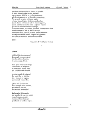 Librodot                           Selección de poemas         Alexandr Pushkin   3


tus rayos cubren de plata la llanura ya agostada,
la bahía somnolienta y la cima desolada;
me encanta tu débil luz en el alto firmamento;
ella despierta en mi ser mi dormido pensamiento.
Yo recuerdo tu nacer, mi lucero tutelar,
sobre el tranquilo país, donde todo es familiar,
donde álamos esbeltos envuelven aires muy puros,
donde dormitan los mirtos junto a cipreses oscuros
y la mar al mediodía emite dulce fragor.
Allí en los montes, en tiempos, pensando siempre en mi amor,
arrastraba sobre el mar mi pereza taciturna...
cuando mi choza envolvía la densa sombra nocturna...
y una doncella en lo oscuro cada noche te buscaba
y a todas sus amigas tu nombre les recordaba.

1820
                           (traducción de José Vento Molina)

                                          ?


Al mar

¡Adiós, libérrimo elemento!
Contemplo por postrera vez
tus olas célicas al viento,
tu hermosura y altivez.

Cual queja triste de un amigo,
como su voz de despedida,
tu imperativo, mustio ruido
por vez postrera se avecina.

¡Límite ansiado de mi alma!
Por tus orillas en tinieblas
tan a menudo yo vagaba,
atormentado por mi idea.

¿Y no amé tu eco acaso,
todo el fragor de tus abismos,
y el silencio al ocaso,
y el arrebato advenedizo?

La barca fiel del pescador
que guardas tú, mar, por antojo,
roza el oleaje con valor,
mas desenfrenas tu enojo
y se hunde en banda la mejor.

                                                                                  3


                                    Librodot
 