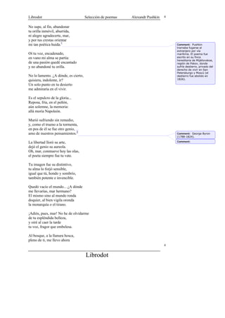 Librodot                              Selección de poemas   Alexandr Pushkin   4


No supe, al fin, abandonar
tu orilla inmóvil, aburrida,
ni alegre agradecerte, mar,
y por tus crestas orientar
mi tan poética huida.1                                                             Comment: Pushkin
                                                                                   tramaba fugarse al
                                                                                   extranjero por vía
Oí tu voz, encadenado,                                                             marítima. El poema fue
en vano mi alma se partía:                                                         escrito en su finca
                                                                                   hereditaria de Mijáilovskoe,
de una pasión quedé encantado                                                      región de Pskov, donde
y no abandoné tu orilla.                                                           sufría destierro, privado del
                                                                                   derecho de vivir en San
                                                                                   Petersburgo y Moscú (el
No lo lamento. ¿A dónde, es cierto,                                                destierro fue abolido en
quisiera, indolente, ir?                                                           1826).

Un solo punto en tu desierto
me admiraría en el vivir.

Es el sepulcro de la gloria...
Reposa, fría, en el peñón,
aún solemne, la memoria:
allá moría Napoleón.

Murió sufriendo sin remedio,
y, como el trueno a la tormenta,
en pos de él se fue otro genio,
amo de nuestros pensamientos.2                                                     Comment: George Byron
                                                                                   (1788-1824).

La libertad lloró su arte,                                                         Comment:

dejó el genio su aureola.
Oh, mar, conmueve hoy las olas,
el poeta siempre fue tu vate.

Tu imagen fue su distintivo,
tu alma lo forjó sensible,
igual que tú, hondo y sombrío,
también potente e invencible.

Quedó vacío el mundo... ¿A dónde
me llevarías, mar hermano?
El mismo sino al mundo ronda
doquier, al bien vigila oronda
la monarquía o el tirano.

¡Adiós, pues, mar! No he de olvidarme
de tu espléndida belleza,
y oiré al caer la tarde
tu voz, fragor que embelesa.

Al bosque, a la llanura hosca,
pleno de ti, me llevo ahora
                                                                               4


                                      Librodot
 