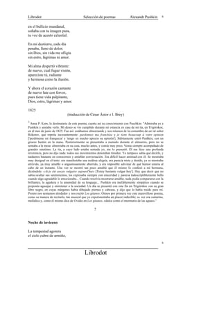 Librodot                                   Selección de poemas                 Alexandr Pushkin         6


en el bullicio mundanal,
soñaba con tu imagen pura,
tu voz de acento celestial.

En mi destierro, cada día
penaba, lleno de dolor;
sin Dios, sin vida me afligía
sin estro, lágrimas ni amor.

Mi alma despertó vibrante:
de nuevo, cual fugaz visión,
apareciste tú, radiante
y hermosa como la ilusión.

Y ahora el corazón cantante
de nuevo late con fervor,
pues tiene vida palpitante,
Dios, estro, lágrimas y amor.

1825
                              (traducción de César Ástor e I. Brey)
3
  Anna P. Kern, la destinataria de este poema, cuenta así su conocimiento con Puschkin: "Admiraba yo a
Pushkin y ansiaba verlo. Mi deseo se vio cumplido durante mi estancia en casa de mi tía, en Trigórskoe,
en el mes de junio de 1825. Fue así: estábamos almorzando y nos reíamos de la costumbre de un tal señor
Rókotov, que repetía incesantemente: pardonnez ma franchise y je tiens beaucoup à votre opinion
['perdóneme mi franqueza' y 'tengo en mucho aprecio su opinión']. Súbitamente entró Pushkin, con un
grueso bastón en la mano. Posteriormente se presentaba a menudo durante el almuerzo, pero no se
sentaba a la mesa: almorzaba en su casa, mucho antes, y comía muy poco. Venía siempre acompañado de
grandes mastines. La tía, a cuyo lado estaba sentada yo, me lo presentó. Él me hizo una profunda
reverencia, pero no dijo nada: todos sus movimientos denotaban timidez. Yo tampoco sabía qué decirle, y
tardamos bastante en conocernos y entablar conversación. Era difícil hacer amistad con él. Se mostraba
muy desigual en el trato: ora manifestaba una ruidosa alegría, ora parecía triste y tímido, ya se mostraba
atrevido, ya muy amable o angustiosamente aburrido, y era imposible adivinar de qué humor estaría al
cabo de un instante. Una vez se mostró tan poco amable que él mismo lo confesó a mi hermana,
diciéndole: «Ai-je été assais vulgaire aujourd'hui» ['Estoy bastante vulgar hoy']. Hay que decir que no
sabía ocultar sus sentimientos, los expresaba siempre con sinceridad y parecía indescriptiblemente bello
cuando algo agradable lo emocionaba... Cuando resolvía mostrarse amable, nada podía compararse con la
brillantez, la agudeza y la amenidad de su lenguaje... Pushkin era inefablemente simpático cuando se
proponía agasajar y entretener a la sociedad. Un día se presentó con este fin en Trigórskoe con su gran
libro negro, en cuyas márgenes había dibujado piernas y cabezas, y dijo que lo había traído para mí.
Pronto nos sentamos alrededor y nos recitó Los gitanos. Oímos por primera vez este maravilloso poema,
como su manera de recitarlo, tan musical que yo experimentaba un placer indecible; su voz era cantarina,
melódica y, como él mismo dice de Ovidio en Los gitanos, «dulce como el murmurio de las aguas»."

                                                   ?


Noche de invierno

La tempestad agorera
el cielo cubre de armiño,
                                                                                                        6


                                            Librodot
 