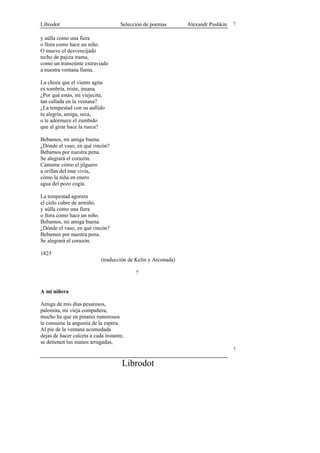 Librodot                             Selección de poemas       Alexandr Pushkin   7


y aúlla como una fiera
o llora como hace un niño.
O mueve el desvencijado
techo de pajiza trama,
como un transeúnte extraviado
a nuestra ventana llama.

La choza que el viento agita
es sombría, triste, insana.
¿Por qué estás, mi viejecita,
tan callada en la ventana?
¿La tempestad con su aullido
tu alegría, amiga, seca,
o te adormece el zumbido
que al girar hace la rueca?

Bebamos, mi amiga buena.
¿Dónde el vaso, en qué rincón?
Bebamos por nuestra pena.
Se alegrará el corazón.
Cántame cómo el jilguero
a orillas del mar vivía,
cómo la niña en enero
agua del pozo cogía.

La tempestad agorera
el cielo cubre de armiño,
y aúlla como una fiera
o llora como hace un niño.
Bebamos, mi amiga buena.
¿Dónde el vaso, en qué rincón?
Bebamos por nuestra pena.
Se alegrará el corazón.

1825
                            (traducción de Kelin y Arconada)

                                           ?


A mi niñera

Amiga de mis días pesarosos,
palomita, mi vieja compañera,
mucho ha que en pinares rumorosos
te consume la angustia de la espera.
Al pie de la ventana acomodada
dejas de hacer calceta a cada instante,
se detienen tus manos arrugadas,
                                                                                  7


                                      Librodot
 