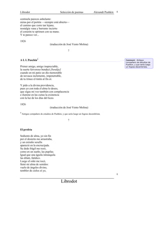 Librodot                                    Selección de poemas                Alexandr Pushkin   8


centinela pareces anhelante:
miras por el portón —siempre está abierto—
el camino que corre tan lejano,
nostalgia vana y barrunto incierto
el corazón te oprimen con su mano.
Y te parece ver...

1826
                                 (traducción de José Vento Molina)

                                                    ?


A I. I. Puschin4                                                                                      Comment: Antiguo
                                                                                                      compañero de estudios de
                                                                                                      Pushkin, y que sería luego
Primer amigo, amigo inapreciable,                                                                     un fogoso decembrista.
la suerte fervoroso bendecí [bendije]
cuando en mi patio un día memorable
de nevasca inclemente, impenetrable,
de tu trineo el tintín al fin oí.

Y pido a la divina providencia,
pues yo con toda el alma lo deseo,
que oigas mi voz también con complacencia
e ilumine en las cuitas la existencia
con la luz de los días del liceo.

1826
                                 (traducción de José Vento Molina)
4
    Antiguo compañero de estudios de Pushkin, y que sería luego un fogoso decembrista.

                                                    ?


El profeta

Sediento de alma, yo sin fin
por el desierto me arrastraba,
y un extraño serafín
apareció en la encrucijada.
Su dedo frágil me rozó,
como en un sueño, las pupilas.
Igual que una águila intranquila
las dilaté, fatídico.
Luego el oído me tocó,
llenó mi alma de sonidos:
vuelo de ángeles divino,
temblor de cielos oí yo,
                                                                                                  8


                                            Librodot
 
