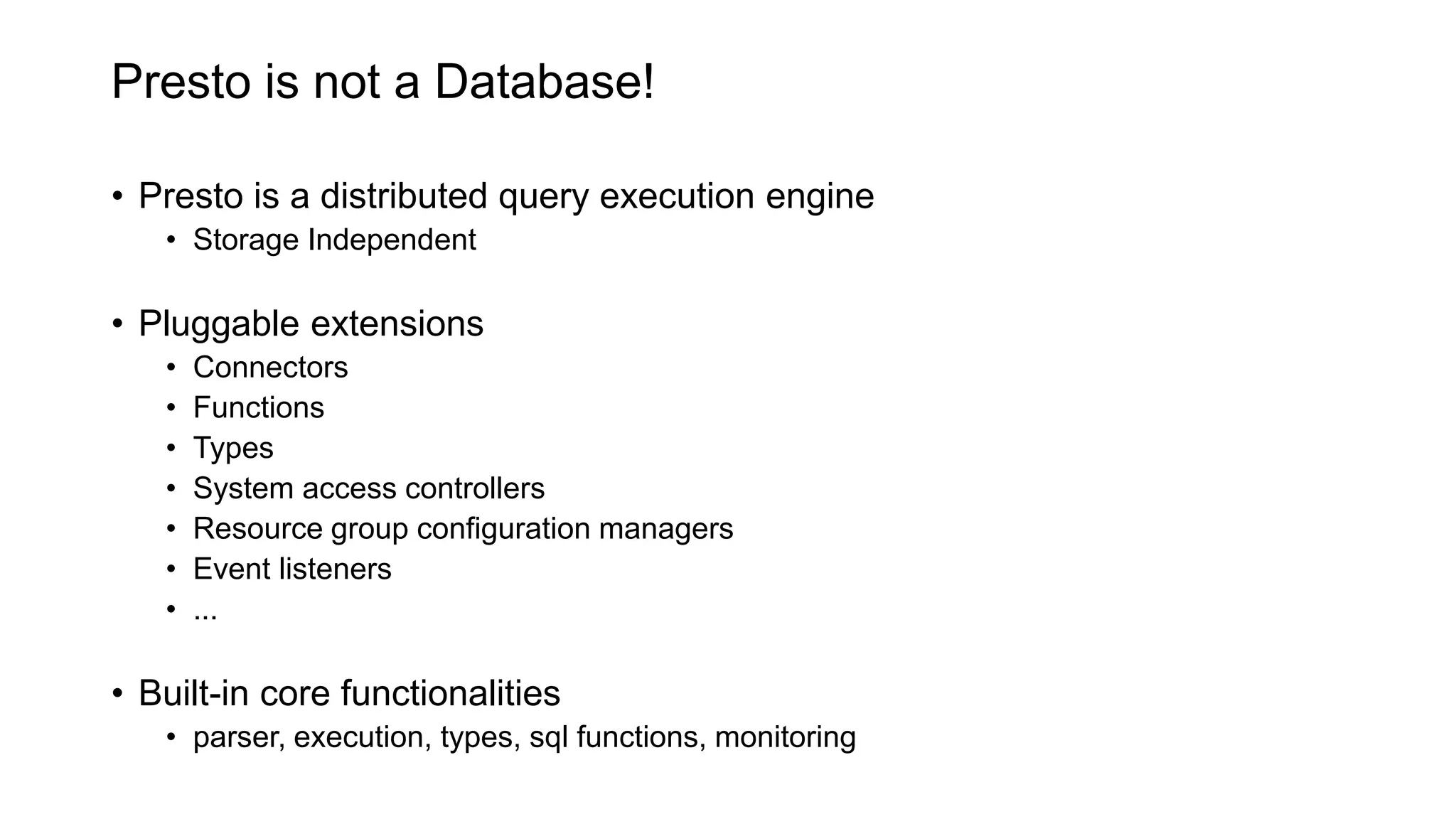 Presto is not a Database!
• Presto is a distributed query execution engine
• Storage Independent
• Pluggable extensions
• Connectors
• Functions
• Types
• System access controllers
• Resource group configuration managers
• Event listeners
• ...
• Built-in core functionalities
• parser, execution, types, sql functions, monitoring
 