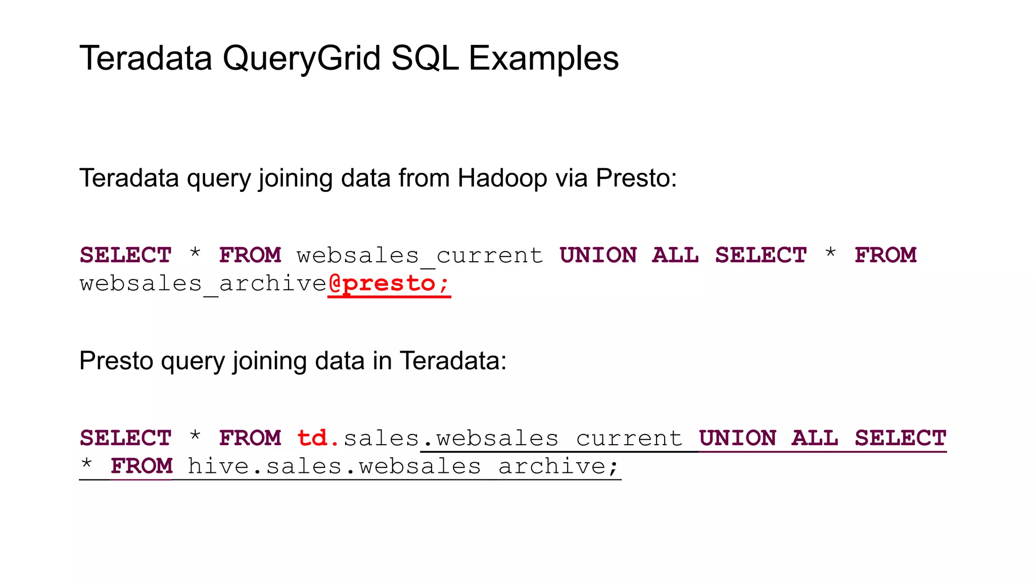 Teradata QueryGrid SQL Examples
Teradata query joining data from Hadoop via Presto:
SELECT * FROM websales_current UNION ALL SELECT * FROM
websales_archive@presto;
Presto query joining data in Teradata:
SELECT * FROM td.sales.websales_current UNION ALL SELECT
* FROM hive.sales.websales_archive;
 