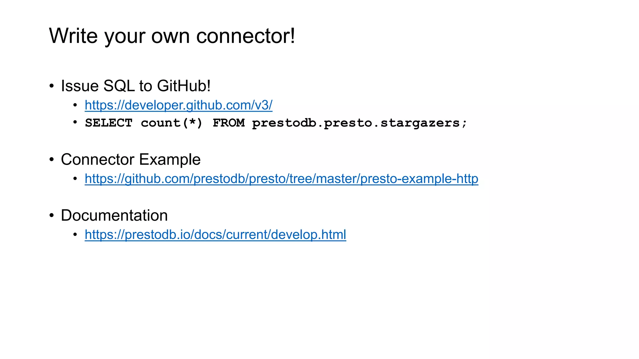 Write your own connector!
• Issue SQL to GitHub!
• https://developer.github.com/v3/
• SELECT count(*) FROM prestodb.presto.stargazers;
• Connector Example
• https://github.com/prestodb/presto/tree/master/presto-example-http
• Documentation
• https://prestodb.io/docs/current/develop.html
 