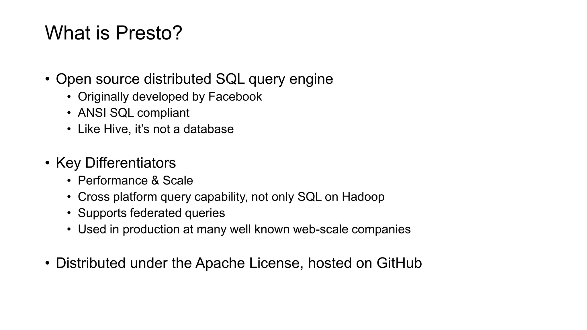 What is Presto?
• Open source distributed SQL query engine
• Originally developed by Facebook
• ANSI SQL compliant
• Like Hive, it’s not a database
• Key Differentiators
• Performance & Scale
• Cross platform query capability, not only SQL on Hadoop
• Supports federated queries
• Used in production at many well known web-scale companies
• Distributed under the Apache License, hosted on GitHub
 