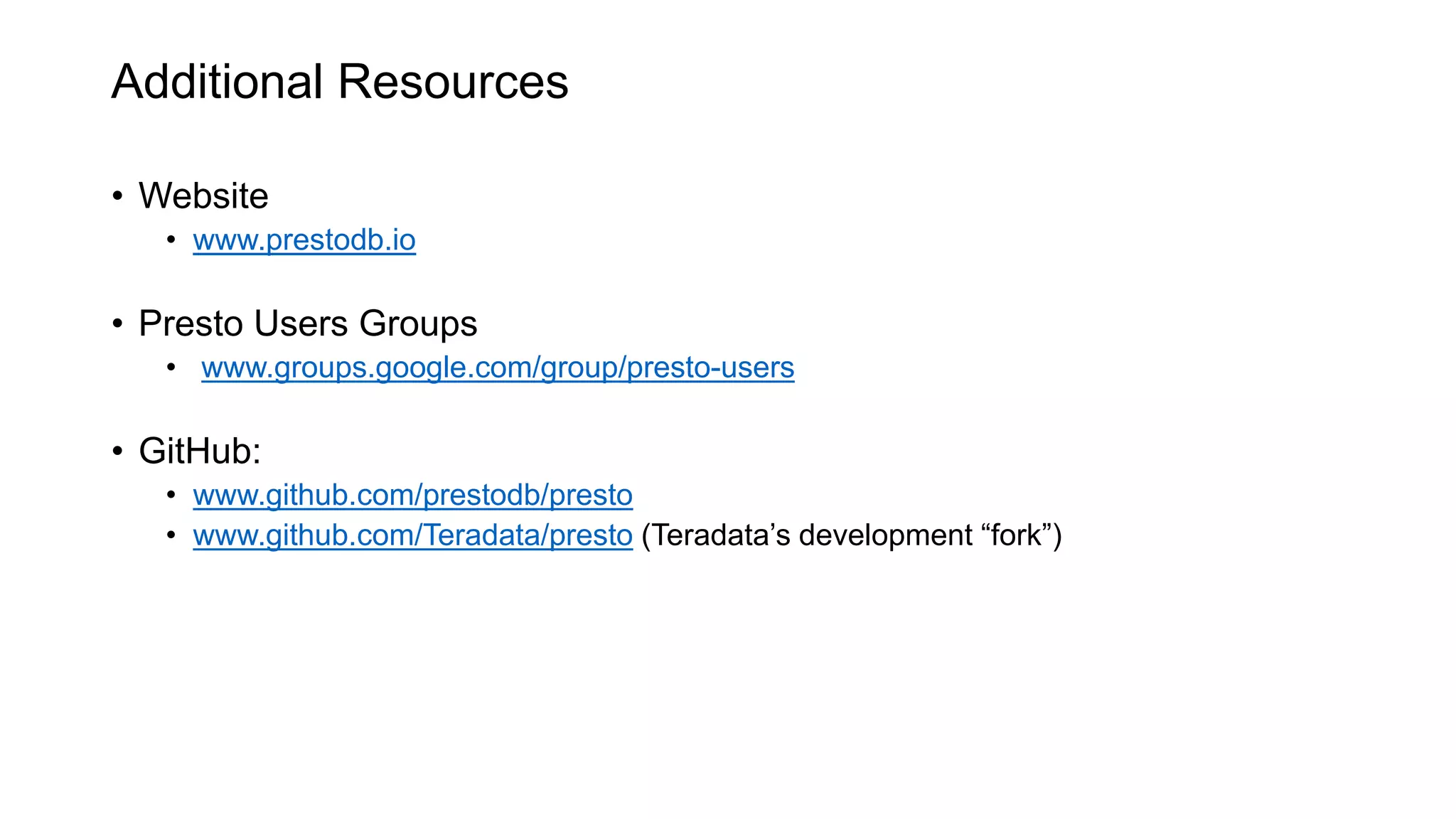 Additional Resources
• Website
• www.prestodb.io
• Presto Users Groups
• www.groups.google.com/group/presto-users
• GitHub:
• www.github.com/prestodb/presto
• www.github.com/Teradata/presto (Teradata’s development “fork”)
 