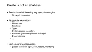 Presto is not a Database!
• Presto is a distributed query execution engine
• Storage Independent
• Pluggable extensions
• Connectors
• Functions
• Types
• System access controllers
• Resource group configuration managers
• Event listeners
• ...
• Built-in core functionalities
• parser, execution, types, sql functions, monitoring
 