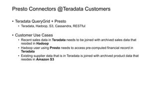 Presto Connectors @Teradata Customers
• Teradata QueryGrid + Presto
• Teradata, Hadoop, S3, Cassandra, RESTful
• Customer Use Cases
• Recent sales data in Teradata needs to be joined with archived sales data that
resided in Hadoop
• Hadoop user using Presto needs to access pre-computed financial record in
Teradata
• Existing supplier data that is in Teradata is joined with archived product data that
resides in Amazon S3
 