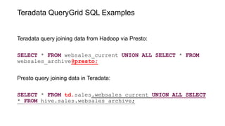 Teradata QueryGrid SQL Examples
Teradata query joining data from Hadoop via Presto:
SELECT * FROM websales_current UNION ALL SELECT * FROM
websales_archive@presto;
Presto query joining data in Teradata:
SELECT * FROM td.sales.websales_current UNION ALL SELECT
* FROM hive.sales.websales_archive;
 