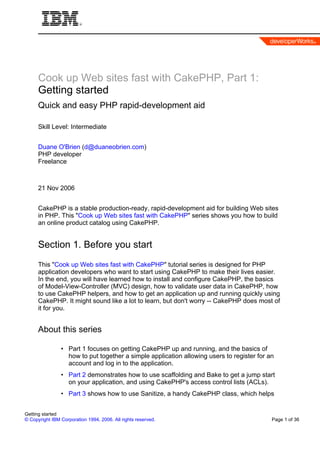 Cook up Web sites fast with CakePHP, Part 1:
      Getting started
      Quick and easy PHP rapid-development aid

      Skill Level: Intermediate


      Duane O'Brien (d@duaneobrien.com)
      PHP developer
      Freelance



      21 Nov 2006


      CakePHP is a stable production-ready, rapid-development aid for building Web sites
      in PHP. This "Cook up Web sites fast with CakePHP" series shows you how to build
      an online product catalog using CakePHP.


      Section 1. Before you start
      This "Cook up Web sites fast with CakePHP" tutorial series is designed for PHP
      application developers who want to start using CakePHP to make their lives easier.
      In the end, you will have learned how to install and configure CakePHP, the basics
      of Model-View-Controller (MVC) design, how to validate user data in CakePHP, how
      to use CakePHP helpers, and how to get an application up and running quickly using
      CakePHP. It might sound like a lot to learn, but don't worry -- CakePHP does most of
      it for you.


      About this series

                • Part 1 focuses on getting CakePHP up and running, and the basics of
                  how to put together a simple application allowing users to register for an
                  account and log in to the application.
                • Part 2 demonstrates how to use scaffolding and Bake to get a jump start
                  on your application, and using CakePHP's access control lists (ACLs).
                • Part 3 shows how to use Sanitize, a handy CakePHP class, which helps


Getting started
© Copyright IBM Corporation 1994, 2006. All rights reserved.                               Page 1 of 36
 
