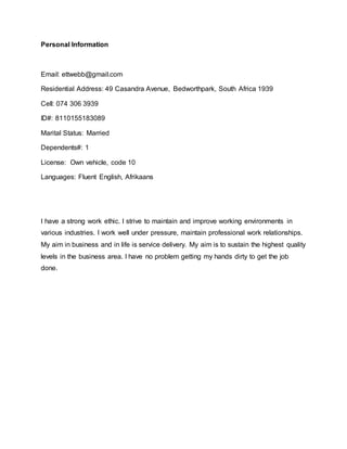 Personal Information
Email: ettwebb@gmail.com
Residential Address: 49 Casandra Avenue, Bedworthpark, South Africa 1939
Cell: 074 306 3939
ID#: 8110155183089
Marital Status: Married
Dependents#: 1
License: Own vehicle, code 10
Languages: Fluent English, Afrikaans
I have a strong work ethic. I strive to maintain and improve working environments in
various industries. I work well under pressure, maintain professional work relationships.
My aim in business and in life is service delivery. My aim is to sustain the highest quality
levels in the business area. I have no problem getting my hands dirty to get the job
done.
 